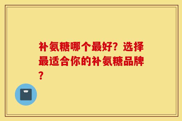 补氨糖哪个最好？选择最适合你的补氨糖品牌？