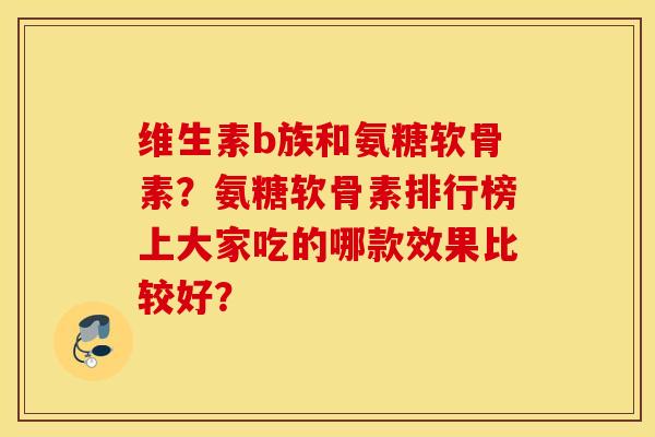 维生素b族和氨糖软骨素?氨糖软骨素排行榜上大家吃的哪款效果比较好? 维生素b族和氨糖软骨素?氨糖软骨素排行榜上大家吃的哪款效果比较好?