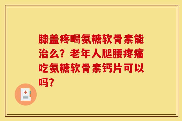 膝盖疼喝氨糖软骨素能治么？老年人腿腰疼痛吃氨糖软骨素钙片可以吗？