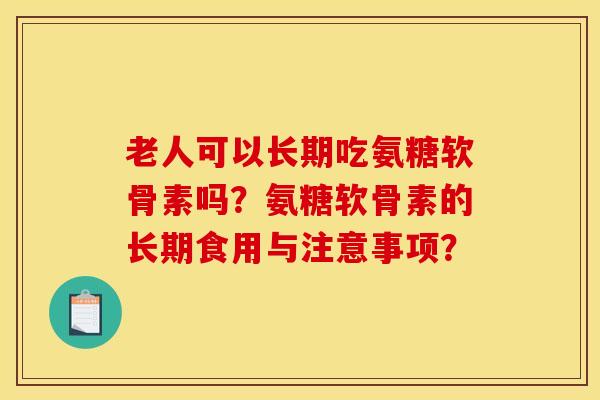 老人可以长期吃氨糖软骨素吗？氨糖软骨素的长期食用与注意事项？