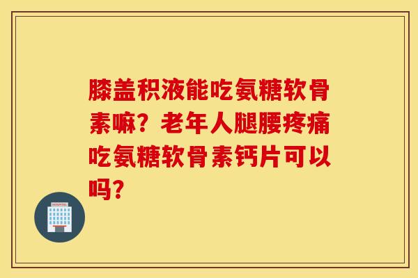 膝盖积液能吃氨糖软骨素嘛？老年人腿腰疼痛吃氨糖软骨素钙片可以吗？