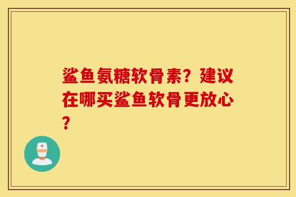 鲨鱼氨糖软骨素？建议在哪买鲨鱼软骨更放心？