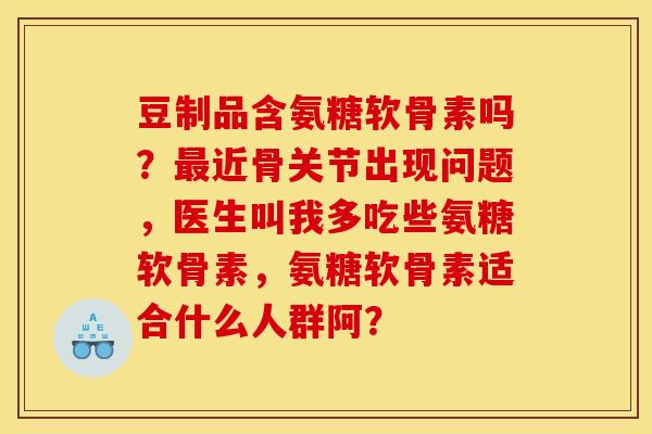 豆制品含氨糖软骨素吗?最近骨关节出现问题,医生叫我多吃些氨糖软骨素,氨糖软骨素适合什么人群阿? 豆制品含氨糖软骨素吗?最近骨关节出现问题,医生叫我多吃些氨糖软骨素,氨糖软骨素适合什么人群阿?