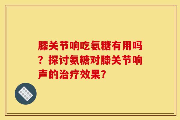 膝关节响吃氨糖有用吗？探讨氨糖对膝关节响声的治疗效果？