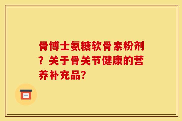 骨博士氨糖软骨素粉剂？关于骨关节健康的营养补充品？