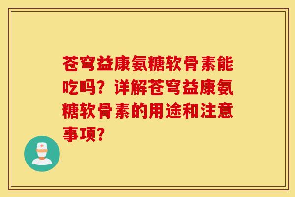 苍穹益康氨糖软骨素能吃吗？详解苍穹益康氨糖软骨素的用途和注意事项？