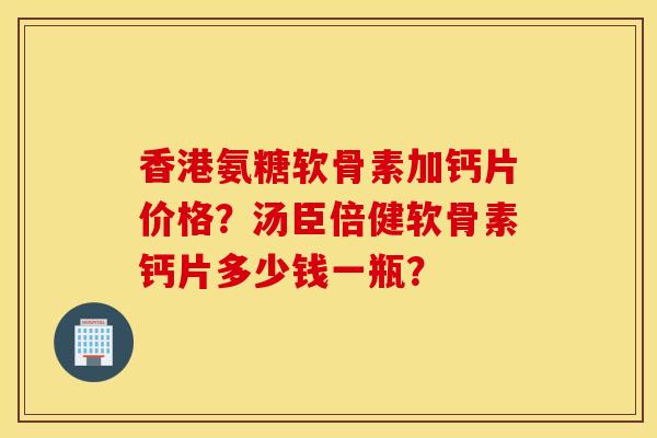 香港氨糖软骨素加钙片价格？汤臣倍健软骨素钙片多少钱一瓶？