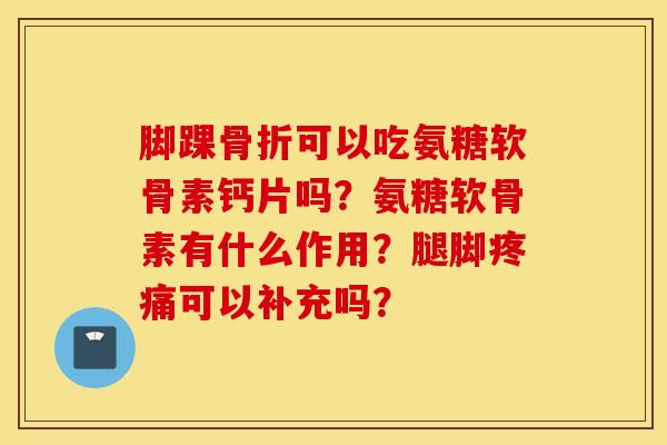 脚踝骨折可以吃氨糖软骨素钙片吗？氨糖软骨素有什么作用？腿脚疼痛可以补充吗？