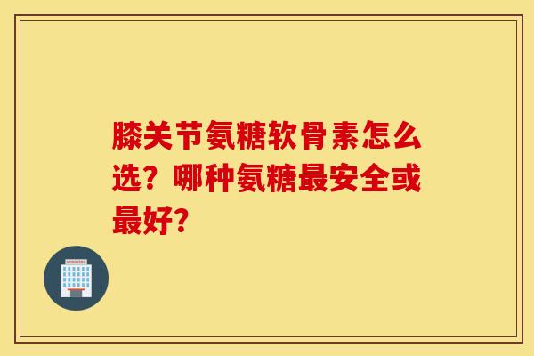 膝关节氨糖软骨素怎么选？哪种氨糖最安全或最好？
