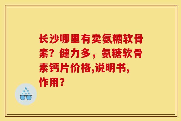 长沙哪里有卖氨糖软骨素？健力多，氨糖软骨素钙片价格,说明书,作用？