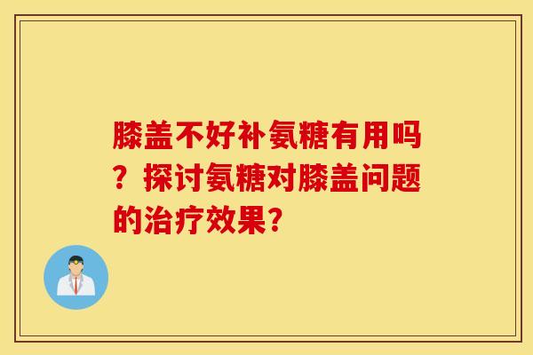 膝盖不好补氨糖有用吗？探讨氨糖对膝盖问题的治疗效果？