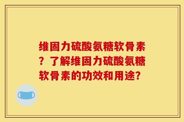 维固力硫酸氨糖软骨素？了解维固力硫酸氨糖软骨素的功效和用途？