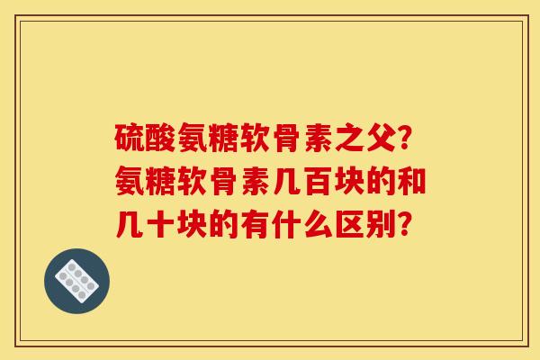 硫酸氨糖软骨素之父？氨糖软骨素几百块的和几十块的有什么区别？