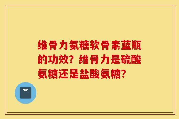 维骨力氨糖软骨素蓝瓶的功效？维骨力是硫酸氨糖还是盐酸氨糖？