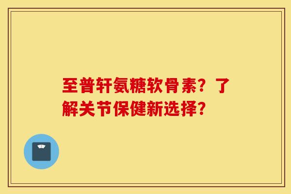 至普轩氨糖软骨素？了解关节保健新选择？