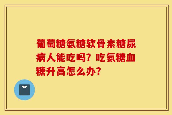 葡萄糖氨糖软骨素糖尿病人能吃吗？吃氨糖血糖升高怎么办？