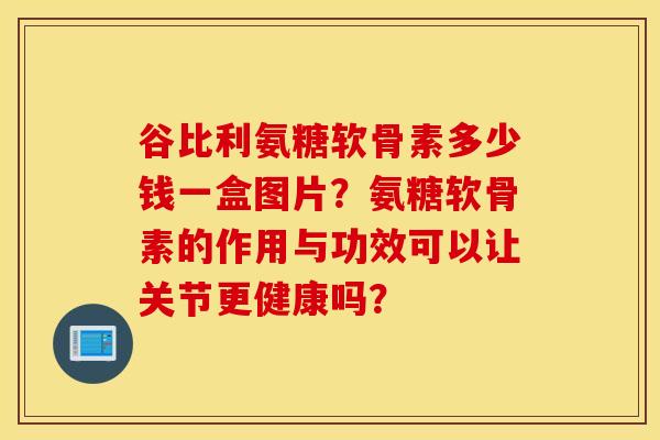 谷比利氨糖软骨素多少钱一盒图片?氨糖软骨素的作用与功效可以让关节更健康吗? 谷比利氨糖软骨素多少钱一盒图片?氨糖软骨素的作用与功效可以让关节更健康吗?