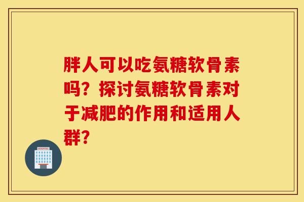 胖人可以吃氨糖软骨素吗？探讨氨糖软骨素对于减肥的作用和适用人群？