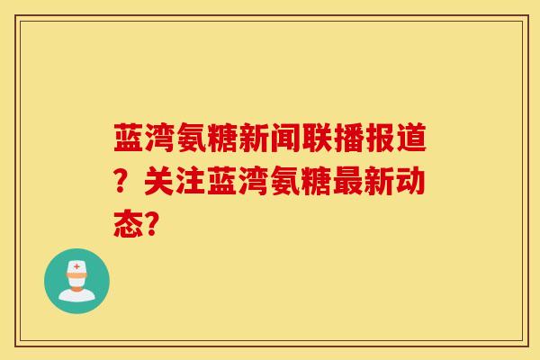 蓝湾氨糖新闻联播报道?关注蓝湾氨糖最新动态? 蓝湾氨糖新闻联播报道?关注蓝湾氨糖最新动态?