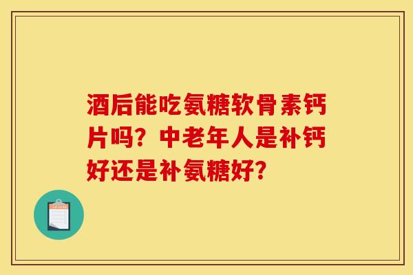 酒后能吃氨糖软骨素钙片吗？中老年人是补钙好还是补氨糖好？