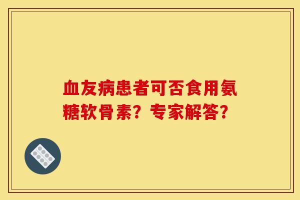 血友病患者可否食用氨糖软骨素？专家解答？