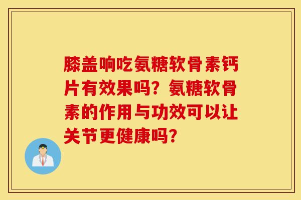 膝盖响吃氨糖软骨素钙片有效果吗？氨糖软骨素的作用与功效可以让关节更健康吗？