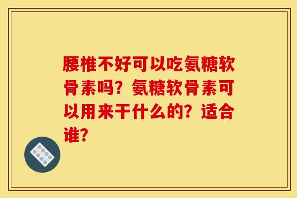 腰椎不好可以吃氨糖软骨素吗？氨糖软骨素可以用来干什么的？适合谁？