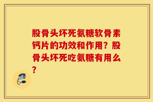 股骨头坏死氨糖软骨素钙片的功效和作用？股骨头坏死吃氨糖有用么？