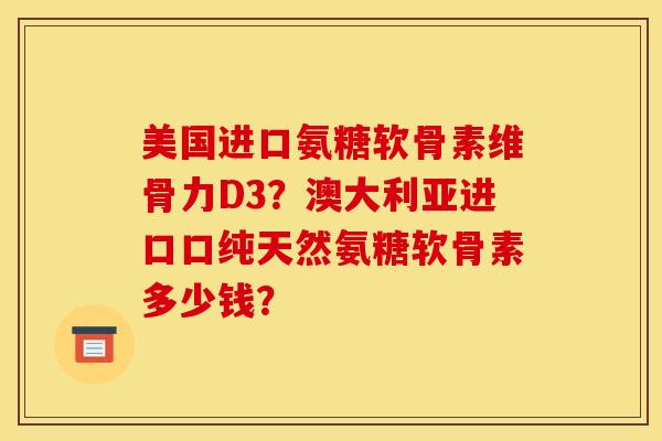 美国进口氨糖软骨素维骨力D3?澳大利亚进口口纯天然氨糖软骨素多少钱? 美国进口氨糖软骨素维骨力D3?澳大利亚进口口纯天然氨糖软骨素多少钱?