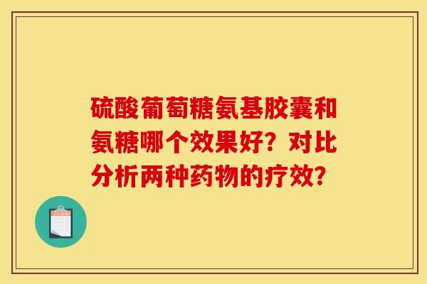硫酸葡萄糖氨基胶囊和氨糖哪个效果好？对比分析两种药物的疗效？