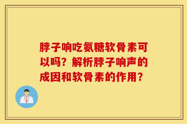 脖子响吃氨糖软骨素可以吗？解析脖子响声的成因和软骨素的作用？