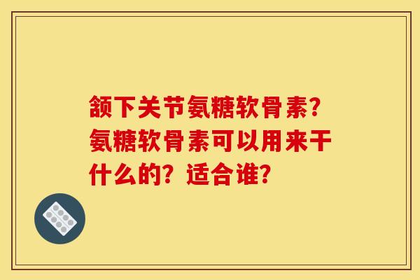 颔下关节氨糖软骨素？氨糖软骨素可以用来干什么的？适合谁？