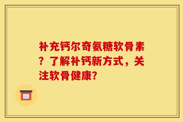 补充钙尔奇氨糖软骨素？了解补钙新方式，关注软骨健康？