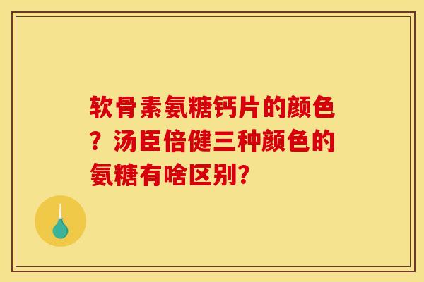 软骨素氨糖钙片的颜色？汤臣倍健三种颜色的氨糖有啥区别？