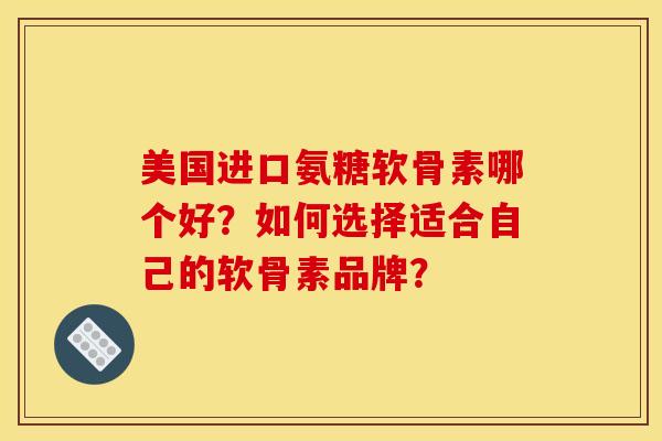 美国进口氨糖软骨素哪个好？如何选择适合自己的软骨素品牌？