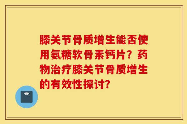 膝关节骨质增生能否使用氨糖软骨素钙片？药物治疗膝关节骨质增生的有效性探讨？