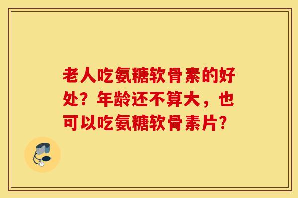 老人吃氨糖软骨素的好处？年龄还不算大，也可以吃氨糖软骨素片？