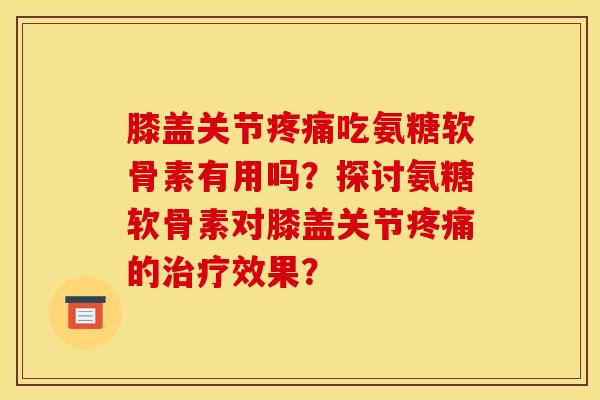 膝盖关节疼痛吃氨糖软骨素有用吗？探讨氨糖软骨素对膝盖关节疼痛的治疗效果？