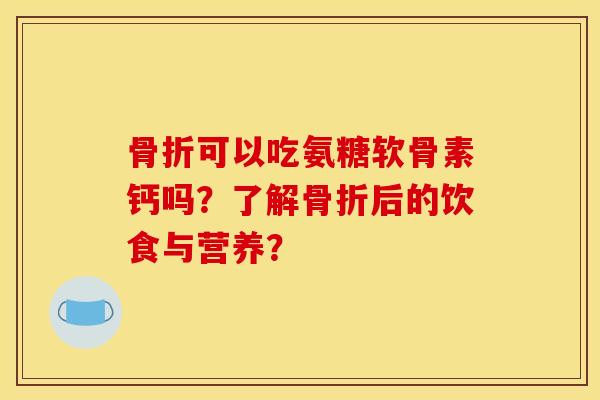 骨折可以吃氨糖软骨素钙吗？了解骨折后的饮食与营养？