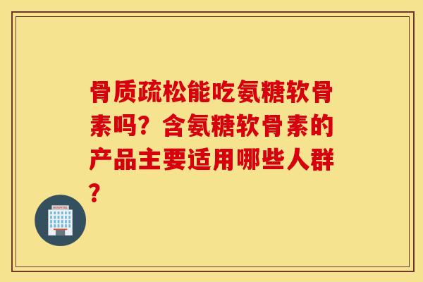 骨质疏松能吃氨糖软骨素吗？含氨糖软骨素的产品主要适用哪些人群？