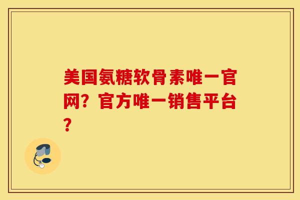 美国氨糖软骨素唯一官网？官方唯一销售平台？