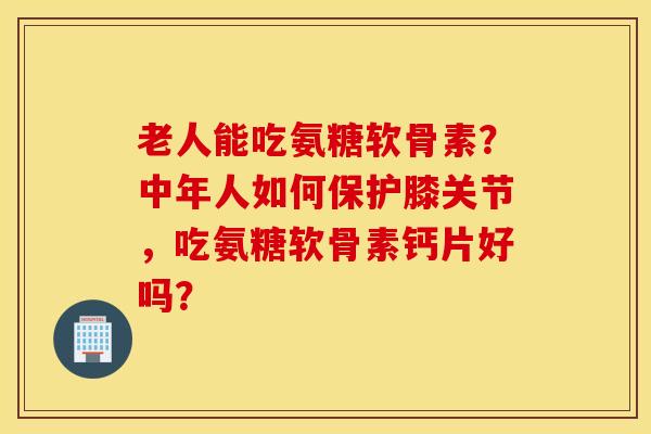 老人能吃氨糖软骨素？中年人如何保护膝关节，吃氨糖软骨素钙片好吗？