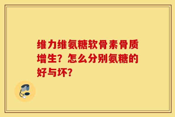 维力维氨糖软骨素骨质增生？怎么分别氨糖的好与坏？