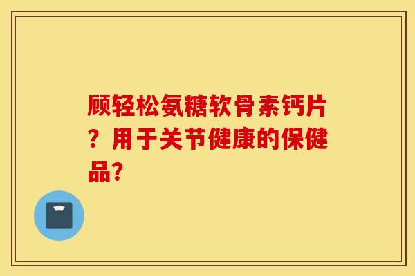 顾轻松氨糖软骨素钙片？用于关节健康的保健品？