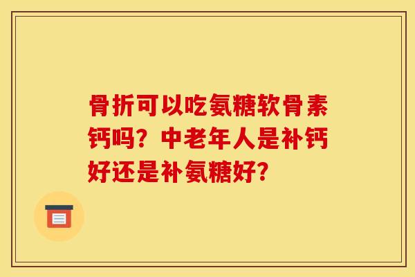 骨折可以吃氨糖软骨素钙吗?中老年人是补钙好还是补氨糖好? 骨折可以吃氨糖软骨素钙吗?中老年人是补钙好还是补氨糖好?