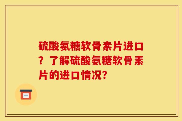 硫酸氨糖软骨素片进口？了解硫酸氨糖软骨素片的进口情况？