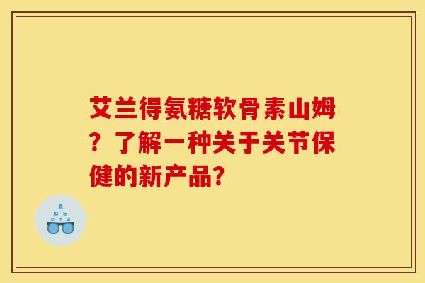 艾兰得氨糖软骨素山姆？了解一种关于关节保健的新产品？