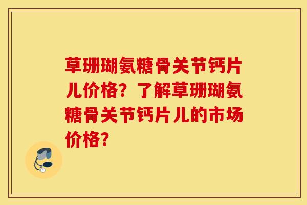 草珊瑚氨糖骨关节钙片儿价格？了解草珊瑚氨糖骨关节钙片儿的市场价格？