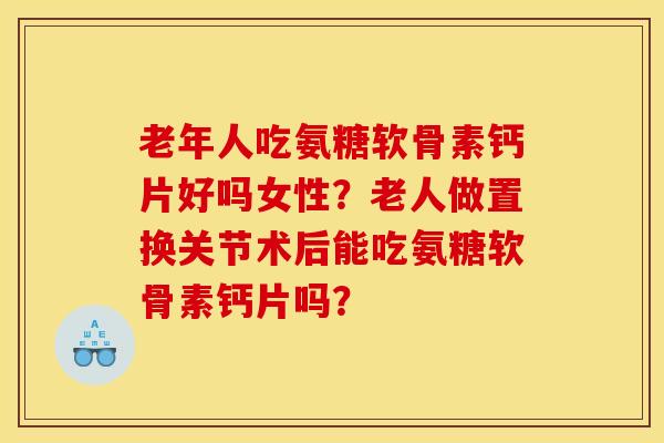 老年人吃氨糖软骨素钙片好吗女性？老人做置换关节术后能吃氨糖软骨素钙片吗？