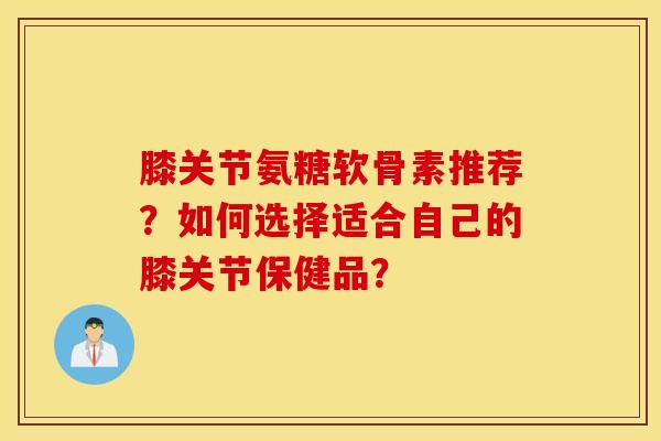 膝关节氨糖软骨素推荐？如何选择适合自己的膝关节保健品？